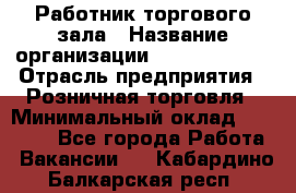 Работник торгового зала › Название организации ­ Team PRO 24 › Отрасль предприятия ­ Розничная торговля › Минимальный оклад ­ 25 000 - Все города Работа » Вакансии   . Кабардино-Балкарская респ.